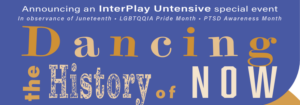 Banner Announcement, purple with white and brown lettering reads: "Dancing the History of Now: Announcing an InterPlay Untensive special event, in observance of Juneteenth, LGBTQQIA Pride Month, PTSD Awareness Month"